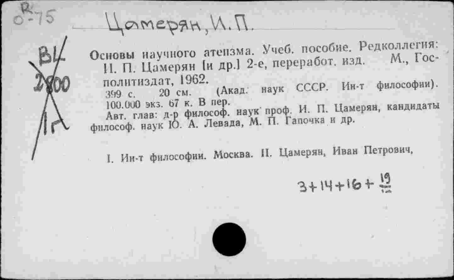 ﻿с -7 о
Основы научного атеизма. Учеб, пособие. Редколлегия: П. П. Цамерян 1и др.1 2-е, переработ. изд. М., Юс Политиздат, 1962.	философии)
399 с. 20 см. (Акад, наук СССР. Ин-т философии/. 100.000 экз. 67 к. В пер.	п.и»пди кянпилаты
Авт глав: д-р философ, наук проф. И. П. Цамерян, кандидаты
философ, наук 10. А. Левада, М. П. Галочка и др.
I. Ин-т философии. Москва. II. Цамерян, Иван Петрович,
